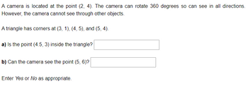 ### Geometry and Visibility: Educational Exercise

**Problem Statement:**

A camera is located at the point (2, 4). The camera can rotate 360 degrees so can see in all directions. However, the camera cannot see through other objects.

A triangle has corners at (3, 1), (4, 5), and (5, 4).

**Questions:**

a) Is the point (4.5, 3) inside the triangle? [ ]

b) Can the camera see the point (5, 6)? [ ]

Enter **Yes** or **No** as appropriate.