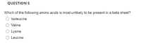 QUESTION 5
Which of the following amino acids is most unlikely to be present in a beta sheet?
Isoleucine
Valine
Lysine
Leucine
