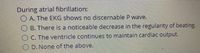 During atrial fibrillation:
O A. The EKG shows no discernable P wave.
B. There is a noticeable decrease in the regularity of beating.
O C. The ventricle continues to maintain cardiac output.
O D. None of the above,
