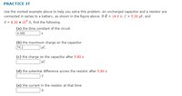 PRACTICE IT
Use the worked example above to help you solve this problem. An uncharged capacitor and a resistor are
connected in series to a battery, as shown in the figure above. If E = 14.0 V, C = 5.30 µF, and
R = 8.30 x 105 n, find the following.
(a) the time constant of the circuit
4.399
(b) the maximum charge on the capacitor
74.2
| µC
(c) the charge on the capacitor after 5.80 s
| µC
(d) the potential difference across the resistor after 5.80 s
| v
(e) the current in the resistor at that time
A
