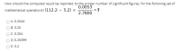 How should the computed result be reported, to the proper number of significant figures, for the following set of
0.0053
?
2.7800
mathematical operations? (112.2 - 5.2) ×
A. 0.2040
B. 0.20
C. 0.204
D. 0.20399
O E. 0.2
