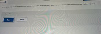 Online
A company may use multiple overhead rates because some departments are labor intensive whereas other departments are machine intensive.
True or False
True
False