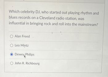 Which celebrity DJ, who started out playing rhythm and
blues records on a Cleveland radio station, was
influential in bringing rock and roll into the mainstream?
O Alan Freed
O Leo Mintz
Dewey Philips
O John R. Richbourg