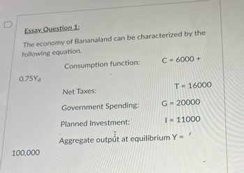 Essay Question 1:
The economy of Bananaland can be characterized by the
following equation.
0.75Yd
100,000
Consumption function:
Net Taxes:
Government Spending:
C = 6000 +
T = 16000
G = 20000
Planned Investment:
I = 11000
Aggregate output at equilibrium Y = '