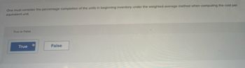 One must consider the percentage completion of the units in beginning inventory under the weighted-average method when computing the cost per
equivalent unit.
True or False
True
False