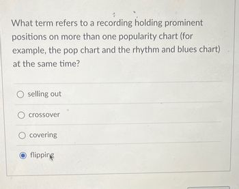 What term refers to a recording holding prominent
positions on more than one popularity chart (for
example, the pop chart and the rhythm and blues chart)
at the same time?
O selling out
O crossover
O covering
O flipping