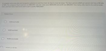 A company rents snow skis and transports customers to and from their ski trip at a local ski slope. The trip is priced at $20 per person and has a CM ratio
of 40%. The company's fixed expenses are $84,000. Last year, sales were $400,000 and profit was $36,000. How many units need to be sold to break-
even, and how many need to be sold to earn a profit of $42,000?
Multiple Choice
4,500 and 5,250
6,000 and 8,143
14,000 and 21,000
10 500 and 15 750