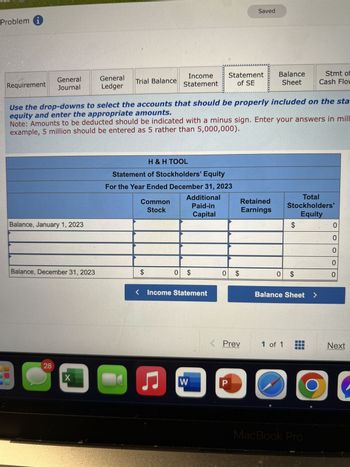 Problem i
Requirement
General
Journal
Balance, January 1, 2023
Balance, December 31, 2023
28
General
Ledger
X
Trial Balance
Use the drop-downs to select the accounts that should be properly included on the sta
equity and enter the appropriate amounts.
Note: Amounts to be deducted should be indicated with a minus sign. Enter your answers in mill
example, 5 million should be entered as 5 rather than 5,000,000).
Common
Stock
Income
Statement
H & H TOOL
Statement of Stockholders' Equity
For the Year Ended December 31, 2023
Additional
Paid-in
Capital
$
- ♫
0 $
Income Statement
Statement
of SE
W
0 $
Saved
Retained
Earnings
Prev
P
D
Balance
Sheet
Total
Stockholders'
Equity
$
0 $
1 of 1
Balance Sheet
Stmt of
Cash Flow
MacBook Pro
O
0
O
0
0
0
Next