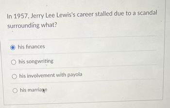 In 1957, Jerry Lee Lewis's career stalled due to a scandal
surrounding what?
Ohis finances
O his songwriting
his involvement with payola
O his marriage