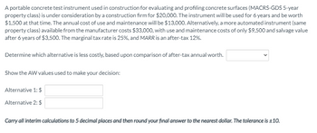 A portable concrete test instrument used in construction for evaluating and profiling concrete surfaces (MACRS-GDS 5-year
property class) is under consideration by a construction firm for $20,000. The instrument will be used for 6 years and be worth
$1,500 at that time. The annual cost of use and maintenance will be $13,000. Alternatively, a more automated instrument (same
property class) available from the manufacturer costs $33,000, with use and maintenance costs of only $9,500 and salvage value
after 6 years of $3,500. The marginal tax rate is 25%, and MARR is an after-tax 12%.
Determine which alternative is less costly, based upon comparison of after-tax annual worth.
Show the AW values used to make your decision:
Alternative 1: $
Alternative 2: $
Carry all interim calculations to 5 decimal places and then round your final answer to the nearest dollar. The tolerance is ±10.