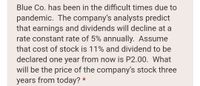 Blue Co. has been in the difficult times due to
pandemic. The company's analysts predict
that earnings and dividends will decline at a
rate constant rate of 5% annually. Assume
that cost of stock is 11% and dividend to be
declared one year from now is P2.00. What
will be the price of the company's stock three
years from today? *
