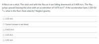 A flea is on a stick. The stick and with the flea on it are falling downward at 0.400 m/s. The flea
jumps upward leaving the stick with an acceleration of 1470 m/s?. If the acceleration lasts 1.30x10-
3 s, what is the flea's final velocity? Neglect gravity.
O 1.51 m/s
O Correct answer is not listed.
O 0.413 m/s
O 2.31 m/s
O 1.91 m/s
