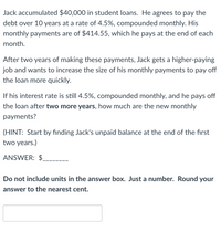 Jack accumulated $40,000 in student loans. He agrees to pay the
debt over 10 years at a rate of 4.5%, compounded monthly. His
monthly payments are of $414.55, which he pays at the end of each
month.
After two years of making these payments, Jack gets a higher-paying
job and wants to increase the size of his monthly payments to pay off
the loan more quickly.
If his interest rate is still 4.5%, compounded monthly, and he pays off
the loan after two more years, how much are the new monthly
payments?
(HINT: Start by finding Jack's unpaid balance at the end of the first
two years.)
ANSWER: $
Do not include units in the answer box. Just a number. Round your
answer to the nearest cent.
