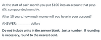 At the start of each month you put $100 into an account that pays
6%, compounded monthly.
After 10 years, how much money will you have in your account?
ANSWER:
dollars
Do not include units in the answer blank. Just a number. If rounding
is necessary, round to the nearest cent.
