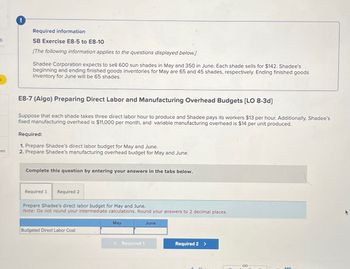 6
Required information
SB Exercise E8-5 to E8-10
[The following information applies to the questions displayed below.]
Shadee Corporation expects to sell 600 sun shades in May and 350 in June. Each shade sells for $142. Shadee's
beginning and ending finished goods inventories for May are 65 and 45 shades, respectively. Ending finished goods
inventory for June will be 65 shades.
E8-7 (Algo) Preparing Direct Labor and Manufacturing Overhead Budgets [LO 8-3d]
Suppose that each shade takes three direct labor hour to produce and Shadee pays its workers $13 per hour. Additionally, Shadee's
fixed manufacturing overhead is $11,000 per month, and variable manufacturing overhead is $14 per unit produced.
Required:
1. Prepare Shadee's direct labor budget for May and June.
ces
2. Prepare Shadee's manufacturing overhead budget for May and June.
Complete this question by entering your answers in the tabs below.
Required 1
Required 2
Prepare Shadee's direct labor budget for May and June.
Note: Do not round your intermediate calculations. Round your answers to 2 decimal places.
May
June
Budgeted Direct Labor Cost
< Required 1
Required 2 >