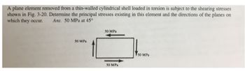 A plane element removed from a thin-walled cylindrical shell loaded in torsion is subject to the shearing stresses
shown in Fig. 3-20. Determine the principal stresses existing in this element and the directions of the planes on
which they occur.
Ans. 50 MPa at 45°
50 MPa
50 MPa
50 MPa
50 MPa