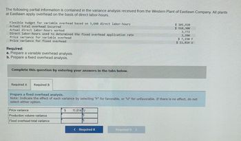 The following partial information is contained in the variance analysis received from the Western Plant of Eastlawn Company. All plants at Eastlawn apply overhead on the basis of direct labor-hours.

- **Flexible budget for variable overhead based on 3,640 direct labor-hours:** $101,920
- **Actual total overhead incurred:** $510,300
- **Actual direct labor-hours worked:** 3,772
- **Direct labor-hours used to determine the fixed overhead application rate:** 3,390
- **Price variance for variable overhead:** $7,150 F (Favorable)
- **Price variance for fixed overhead:** $11,814 U (Unfavorable)

**Required:**
a. Prepare a variable overhead analysis.
b. Prepare a fixed overhead analysis.

**Instructions:**
- Complete this question by entering your answers in the tabs below.

**Prepare a fixed overhead analysis.**
- Note: Indicate the effect of each variance by selecting "F" for favorable, or "U" for unfavorable. If there is no effect, do not select either option.

| Price variance                 | $11,814 | U |
|-------------------------------|---------|---|
| Production volume variance    |         | F |
| Fixed overhead total variance |         | F |