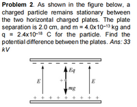 Problem 2. As shown in the figure below, a
charged particle remains stationary between
the two horizontal charged plates. The plate
separation is 2.0 cm, and m = 4.0x10-13 kg and
q = 2.4x10-18 C for the particle. Find the
potential difference between the plates. Ans: 33
kV
A Eq
E
E
mg
+ + + + + + + + +
