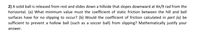 2) A solid ball is released from rest and slides down a hillside that slopes downward at 4t/9 rad from the
horizontal. (a) What minimum value must the coefficient of static friction between the hill and ball
surfaces have for no slipping to occur? (b) Would the coefficient of friction calculated in part (a) be
sufficient to prevent a hollow ball (such as a soccer ball) from slipping? Mathematically justify your
answer.

