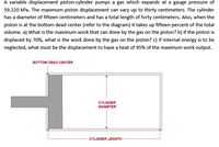 A variable displacement piston-cylinder pumps a gas which expands at a gauge pressure of
59.220 kPa. The maximum piston displacement can vary up to thirty centimeters. The cylinder
has a diameter of fifteen centimeters and has a total length of forty centimeters. Also, when the
piston is at the bottom dead center (refer to the diagram) it takes up fifteen percent of the total
volume. a) What is the maximum work that can done by the gas on the piston? b) If the piston is
displaced by 70%, what is the work done by the gas on the piston? c) If internal energy is to be
neglected, what must be the displacement to have a heat of 95% of the maximum work output.
BOTTOM DEAD CENTER
CYLINDER
DIAMETER
CYLINDER LENGTH
