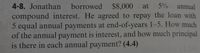 4-8. Jonathan borrowed $8,000
at
5% annual
compound interest. He agreed to repay the loan with
5 equal annual payments at end-of-years 1-5. How much
of the annual payment is interest, and how much principal
is there in each annual payment? (4.4)
(4.14)
