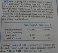 6-58. A pump for a reservoir must be operated
continuously (8,760 hours per year). In the event
of a large storm, the electricity from the local utilitv's
power grid may be interrupted for an indefinite period of
time. To deal with this emergency situation, two mutually
exclusive backup diesel generators are being investigated.
One of them will be chosen for implementation. Relevant
data are provided as follows:
Generator A Generator B
Initial investment $100,000
Annual operating
$130,000
8,000 088
20AM
and maint.
9,500
Useful life, years o
15
If salvage values of both generators are negligible and
the study period is 60 years, which generator should be
chosen? The MARR is 10% per year. (6.5)
Togen

