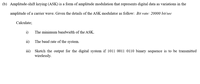 (b) Amplitude-shift keying (ASK) is a form of amplitude modulation that represents digital data as variations in the
amplitude of a carrier wave. Given the details of the ASK modulator as follow: Bit rate: 20000 bit/sec
Calculate;
i) The minimum bandwidth of the ASK.
ii) The baud rate of the system.
iii) Sketch the output for the digital system if 1011 0011 0110 binary sequence is to be transmitted
wirelessly.
