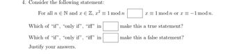 4. Consider the following statement:
For all n N and x € Z, x² = 1 mod n
Which of "if",
"only if", "iff" in
Which of "if", "only if", "iff" in
Justify your answers.
x = 1 mod n or x = -1 mod n.
make this a true statement?
make this a false statement?