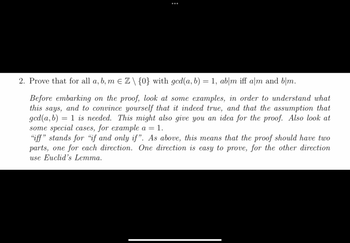 ●●●
2. Prove that for all a, b, m € Z \ {0} with gcd(a, b) = 1, ab|m iff a/m and b/m.
Before embarking on the proof, look at some examples, in order to understand what
this says, and to convince yourself that it indeed true, and that the assumption that
gcd(a, b) 1 is needed. This might also give you an idea for the proof. Also look at
some special cases, for example a = = 1.
=
"iff" stands for "if and only if". As above, this means that the proof should have two
parts, one for each direction. One direction is easy to prove, for the other direction
use Euclid's Lemma.