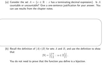 (a) Consider the set A = {x R x has a terminating decimal expression}. Is A
countable or uncountable? Give a one-sentence justification for your answer. You
can use results from the chapter notes.
(b) Recall the definition of |A|=|B| for sets A and B, and use the definition to show
that
|N| = |{/12/2
2}\.
You do not need to prove that the function you define is a bijection.
: ne
z}|