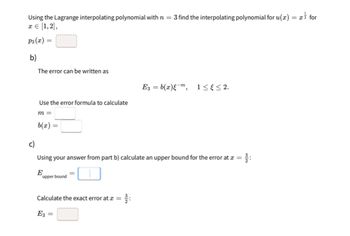 Using the Lagrange interpolating polynomial with n = 3 find the interpolating polynomial for u(x)
x = [1,2],
P3(x)
b)
=
The error can be written as
=
E3 = b(x)εm,
1≤≤2.
Use the error formula to calculate
c)
m =
b(x)
=
Using your answer from part b) calculate an upper bound for the error at x =
3:
E
=
upper bound
Calculate the exact error at æ =
E3 =
for