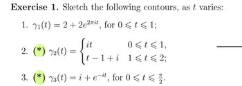 Exercise 1. Sketch the following contours, as t varies:
1. 1(t) = 2 + 2e²¯it, for 0 <t< 1;
it
0<t≤1,
2. (*) 2(t) =
−1+i 1<t< 2;
3. (*) 3(t) = i + e-it, for 0 <t<.