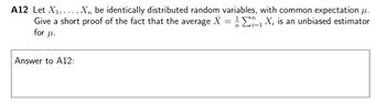 i=1
A12 Let X₁,..., Xn be identically distributed random variables, with common expectation μ.
Give a short proof of the fact that the average X = 1₁ X₂ is an unbiased estimator
for f.
Answer to A12:
η