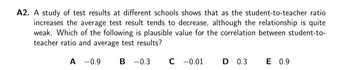 A2. A study of test results at different schools shows that as the student-to-teacher ratio
increases the average test result tends to decrease, although the relationship is quite
weak. Which of the following is plausible value for the correlation between student-to-
teacher ratio and average test results?
A -0.9
B -0.3
C -0.01
D 0.3
E 0.9