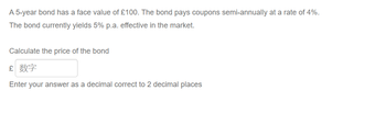 A 5-year bond has a face value of £100. The bond pays coupons semi-annually at a rate of 4%.
The bond currently yields 5% p.a. effective in the market.
Calculate the price of the bond
£ 数字
Enter your answer as a decimal correct to 2 decimal places