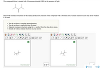 The compound below is treated with N-bromosuccinimide (NBS) in the presence of light.
Draw both resonance structures for the radical produced by reaction of the compound with a bromine atom. Assume reaction occurs only at the weakest
C-H bond.
You do not have to consider stereochemistry.
• You do not have to explicitly draw H atoms.
Separate resonance structures using the → symbol from the drop-down menu.
Include all valence radical electrons in your answer.
P
P
opy
aste
opy
aste
C
ChemDoodle
ChemDoodle
Previous
Next
