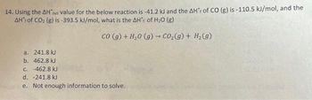 14. Using the AH*x value for the below reaction is -41.2 kJ and the AHF of CO (g) is -110.5 kJ/mol, and the
AH of CO₂ (g) is -393.5 kJ/mol, what is the AH' of H₂O (g)
co (g) + H₂0 (g) → CO₂(g) + H₂(g)
a.
241.8 kJ
b. 462.8 kJ
c. -462.8 kJ
d. -241.8 kJ
e. Not enough information to solve.