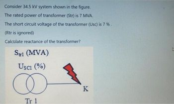 Consider 34.5 kV system shown in the figure.
The rated power of transformer (Str) is 7 MVA.
The short circuit voltage of the transformer (Usc) is 7%.
(Rtr is ignored)
Calculate reactance of the transformer?
Strl (MVA)
USC1 (%)
Tr 1
K
L