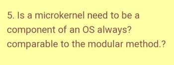 5. Is a microkernel need to be a
component of an OS always?
comparable
to the modular method.?