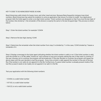 HEY TI CODE TO SO NONCODEOF NOSE AS AOM.
Reza Enterprises sells tickets for buses, tours, and other travel services. Because Reza frequently mistypes long ticket
numbers, Reza Enterprises has asked his students to write an application that shows if a ticket is invalid. Your application/
program tells the ticket agent to enter a six-digit ticket number. Ticket numbers are designed so that if you lose the last digit of
the number, then divide by 7, the remainder of the division is exactly the same to the last dropped digit. This process is shown
below:
Step 1: Enter the ticket number; for example 123454
Step 2: Remove the last digit, leaving 12345
Step 3: Determine the remainder when the ticket number from step 2 is divided by 7. In this case, 12345 divided by 7 leaves a
remainder of 4.
Step 4: Display a message to the ticket agent indicating whether the ticket number is valid or not. If the ticket number is valid,
save the number to a .txt file called "tickets.txt" and continue to loop your program asking the user if they want to continue. If
the user chooses not to continue, the program will terminate/exit. If the user decides to continue, the program will repeat the
above steps until the user decides to quit the program. Every time a ticket is valid, append the num to the end the text
file, if the number is not valid, do not append it in the file. Furthermore, if a given ticket number is already present inside of the
text file (a search needs to be made), do not append it nor add it in the file.
Test your application with the following ticket numbers:
- 123454; is a valid ticket number
-147103; is a valid ticket number
- 154123; is not a valid ticket number