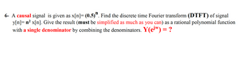 6- A causal signal is given as x[n]= (0.5)". Find the discrete time Fourier transform (DTFT) of signal
y[n]= n² x[n]. Give the result (must be simplified as much as you can) as a rational polynomial function
with a single denominator by combining the denominators. Y(ew) = ?