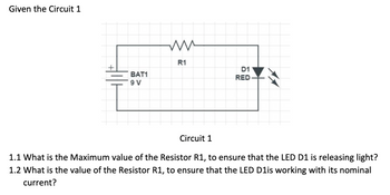 Given the Circuit 1
BAT1
9 V
R1
D1
RED
AA
Circuit 1
1.1 What is the Maximum value of the Resistor R1, to ensure that the LED D1 is releasing light?
1.2 What is the value of the Resistor R1, to ensure that the LED D1is working with its nominal
current?