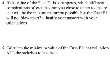 4. If the value of the Fuse F1 is 3 Amperes, which different
combinations of switches can you close together to ensure
that will be the maximum current possible but the Fuse F1
will not blow apart? - Justify your answer with your
calculations
5. Calculate the minimum value of the Fuse F1 that will allow
ALL the switches to be close