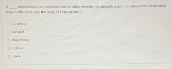 A
relationship is one between two variables whereby the strength and/or direction of the relationship
remains the same over the range of both variables.
O Curvilinear
Constant
O Proportional
O Colinear
O Linear