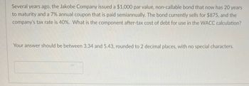 Several years ago, the Jakobe Company issued a $1,000 par value, non-callable bond that now has 20 years
to maturity and a 7% annual coupon that is paid semiannually. The bond currently sells for $875, and the
company's tax rate is 40%. What is the component after-tax cost of debt for use in the WACC calculation?
Your answer should be between 3.34 and 5.43, rounded to 2 decimal places, with no special characters.