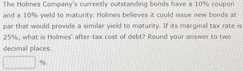 The Holmes Company's currently outstanding bonds have a 10% coupon
and a 10% yield to maturity. Holmes believes it could issue new bonds at
par that would provide a similar yield to maturity. If its marginal tax rate is
25%, what is Holmes' after-tax cost of debt? Round your answer to two
decimal places.
%