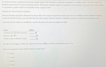 As companies evolve, certain factors can drive sudden growth. This may lead to a period of nonconstant, or variable, growth. This would cause the
expected growth rate to increase or decrease, thereby affecting the valuation model. For companies in such situations, you would refer to the variable,
or nonconstant, growth model for the valuation of the company's stock.
Consider the case of Portman Industries:
Portman Industries just paid a dividend of $2.40 per share. The company expects the coming year to be very profitable, and its dividend is expected
to grow by 20.00% over the next year. After the next year, though, Portman's dividend is expected to grow at a constant rate of 4.00% per year.
Assuming that the market is in equilibrium, use the information just given to complete the table.
Term
Dividends one year from now (D₁)
- Horizon value (P₁)
Intrinsic value of Portman's stock
The risk-free rate (TRF) is 5.00% , the market risk premium (RPM) is 6.00 %, and Portman's beta is 1.30.
What is the expected dividend yield for Portman's stock today?
O 8.79%
O 7.03%
Value
O 8.45%
O 9.53%