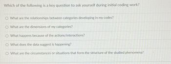 Which of the following is a key question to ask yourself during initial coding work?
O What are the relationships between categories developing in my codes?
What are the dimensions of my categories?
O What happens because of the actions/interactions?
O What does the data suggest is happening?
O What are the circumstances or situations that form the structure of the studied phenomena?