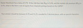 Kaiser Aluminum has a beta of 0.70. If the risk-free rate (RRF) is 5.0%, and the market risk premium (RPM) is
6.4%, what is the firm's cost of equity from retained earnings based on the CAPM?
Your answer should be between 8.70 and 11.25, rounded to 2 decimal places, with no special characters.