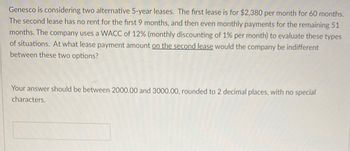 Genesco is considering two alternative 5-year leases. The first lease is for $2,380 per month for 60 months.
The second lease has no rent for the first 9 months, and then even monthly payments for the remaining 51
months. The company uses a WACC of 12% (monthly discounting of 1% per month) to evaluate these types
of situations. At what lease payment amount on the second lease would the company be indifferent
between these two options?
Your answer should be between 2000.00 and 3000.00, rounded to 2 decimal places, with no special
characters.